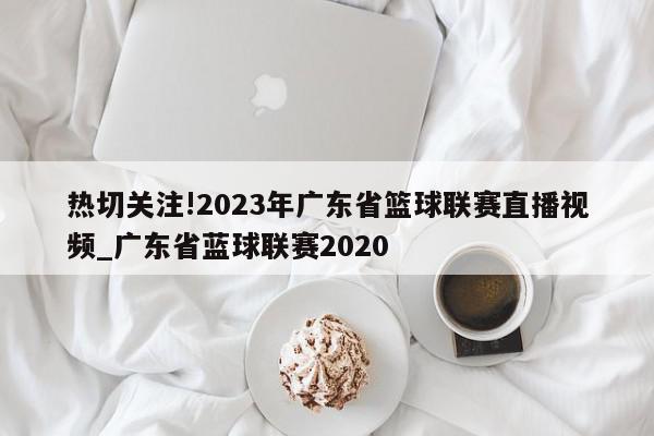 热切关注!2023年广东省篮球联赛直播视频_广东省蓝球联赛2020
