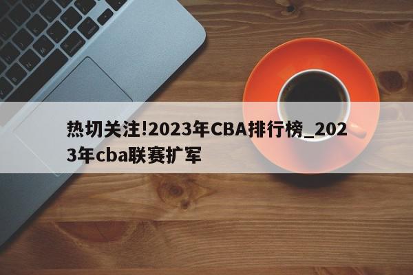 热切关注!2023年CBA排行榜_2023年cba联赛扩军