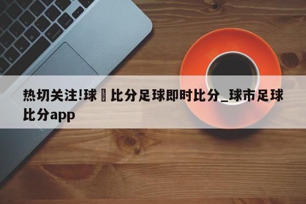 热切关注!球棎比分足球即时比分_球市足球比分app